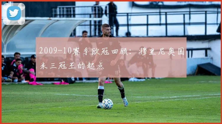 2009-10赛季欧冠回顾：穆里尼奥国米三冠王的起点