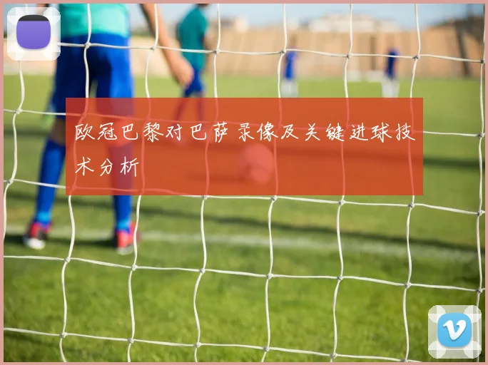 欧冠巴黎对巴萨录像及关键进球技术分析
