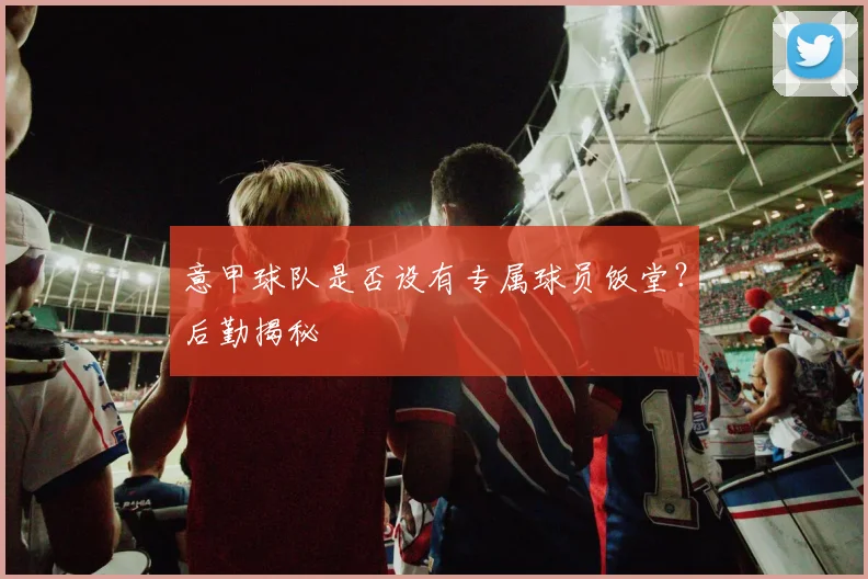 意甲球队是否设有专属球员饭堂？后勤揭秘