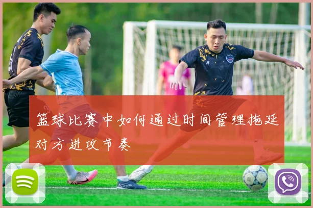 篮球比赛中如何通过时间管理拖延对方进攻节奏